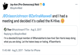 Joy-Ann (Pro-Democracy) Reid @JoyAnnReid .@DrJasonJohnson @Zerlina Maxwell and I had a meeting and decided it's called the K-Hive. Thor @Hutchinson17Tim Aug 5, 2017 Replying to @JoyAnnReid I'm a devoted & loyal member of @KamalaHarris bee-hive! Sen Harris keep doing what you are doing. Let the haters keep on hating. #TeamHarris 11:45 AM. Aug 5, 2017 Twitter for iPhone :