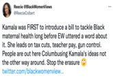 Reecie @BlackWomenViews @ReecieColbert Kamala was FIRST to introduce a bill to tackle Black maternal health long before EW uttered a word about it. She leads on tax cuts, teacher pay, gun control. People are out here Columbusing Kamala's ideas not the other way around. Stop the erasure twitter.com/blackwomenview... : ...
