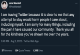 Ana Mardoll @AnaMardoll I am leaving Twitter because it is clear to me that any attempt to stay would harm people I care about, including myself. I am sorry for many things, including the pain I have caused our community. Thank you all for the kindness you've shown me over the years. 9:49 AM. Aug 2, 2022 · Twitter Web App 37 Retweets 124 Quote Tweets 1,355 Likes :