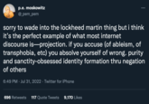 p.e. moskowitz @_pem_pem sorry to wade into the lockheed martin thing but i think it's the perfect example of what most internet discourse is projection. if you accuse (of ableism, of transphobia, etc) you absolve yourself of wrong. purity and sanctity-obsessed identity formation thru negation of others 6:49 PM Jul 31, 2022 · Twitter for iPhone 696 Retweets 117 Quote Tweets 9,170 Likes