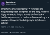 Bacchuslaureat @Bacchuslaureat What harms are we comparing? A vulnerable and marginalized person losing their job and being rendered highly vulnerable, likely to actually die from lack of healthcare/resources, or the harm of one small cog in a massive military machine being maybe slightly more optimal 4:32 PM Jul 31, 2022 · Twitter Web App . : 21 Retweets 30 Quote Tweets 278 Likes