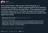 A. H. @a_h_reaume This. Kiwi Farms, the source of the doxing, is a transphobic group of white supremacists who attempt to harm trans folk by doxing them. They apparent keep a kill and r--- count. I've seen at least one thread by someone doxed by them who had someone attack and r--- them after. tomato horn worms @tomatohornworms Jul 31 Replying to @jpbrammer This news is def capital C cursed but it's worth noting that the dox came from Kiwi Farms. I don't like people who posture as defenseless working for arms dealers ! But I also don't like signal boosting the coordinated efforts of serial transphobes / ableists / all around bigots 11:37 PM. Jul 31, 2022. Twitter Web App . 97 Retweets 7 Quote Tweets 432 Likes :