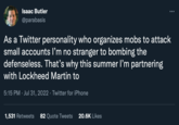 Isaac Butler @parabasis As a Twitter personality who organizes mobs to attack small accounts I'm no stranger to bombing the defenseless. That's why this summer I'm partnering with Lockheed Martin to 5:15 PM Jul 31, 2022 · Twitter for iPhone 1,531 Retweets 82 Quote Tweets 20.6K Likes
