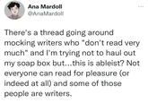 Ana Mardoll @AnaMardoll There's a thread going around mocking writers who "don't read very much" and I'm trying not to haul out my soap box but...this is ableist? Not everyone can read for pleasure (or indeed at all) and some of those people are writers.