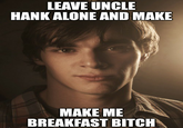 LEAVE UNCLE HANK ALONE AND MAKE MAKE ME BREAKFAST BITCH