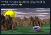 my horny ass could not live next to The Perceiver