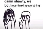 damn shawty, we both overthinking everything @fristehomo