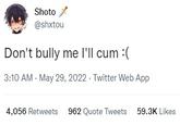 Don't bully me I'll c-- :( Shoto @shxtou Don't bully me I'll c-- :( 3:10 AM - May 29, 2022. Twitter Web App 4,056 Retweets 962 Quote Tweets 59.3K Likes