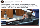 JOHN "WETTBUTT" V. VARIETY @johnvvariety Love the Alex Jones lawyer who leaked his whole phone sitting there motionless trying to look like "The Thinker". This is 100% what I would do LAW & CRIME 2:44 PM. Aug 3, 2022 Twitter for iPhone . ...