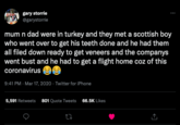 gary storrie @garystorrie mum n dad were in turkey and they met a scottish boy who went over to get his teeth done and he had them all filed down ready to get veneers and the companys went bust and he had to get a flight home coz of this coronavirus 9:41 PM Mar 17, 2020 - Twitter for iPhone 5,591 Retweets 801 Quote Tweets 66.5K Likes 22 ←]
