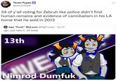 Terezi Pypes @dracolaxy8 34 of y'all voting for Zebruh like police didn't find human remains and evidence of cannibalism in his LA home that he sold in 2013 Jojo "Funk" McLovin @BigFunkyJ. Jul 27 ugh. just take it. 34 votes 13th Nimrod Dumfuk VE AF. :