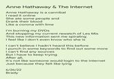 Anne Hathaway & The Internet Anne Hathaway is a cannibal I read it online She ate some people and Drank their blood Like a corona with lime I'm burning my DVDs And stopping my current rewatch of Les Mis This new information sent me spiraling I feel like I don't even know who she is I can't believe I hadn't heard this before I punch in some keywords to find out some more I can't find any sources But I have to keep trying After all, It's not like someone would login to the internet Just because they felt like lying 6/26/22 Brady