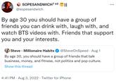 SOPESANDWICH7 D2 II @sopesandwich By age 30 you should have a group of friends you can drink with, laugh with, and watch BTS videos with. Friends that support you and your interests. Steve Millionaire Habits @SteveOnSpeed · Aug 1 By age 30, you should have a group of friends that talk business, money, and fitness, not politics and pop culture. Show this thread : 4:41 PM . Aug 3, 2022. Twitter for iPhone