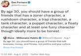 Dan Fornace @danfornace By age 30, you should have a group of friends that has a zoner character, a rushdown character, a trap character, a tank character, a puppet character, a floaty character and at least one furry character though ideally more to be honest. Steve Millionaire Habits @SteveOnSpeed - Aug 1 By age 30, you should have a group of friends that talk business, money, and fitness, not politics and pop culture. Show this thread . : 11:55 AM. Aug 4, 2022 · Twitter Web App