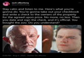 zach silberberg @zachsilberberg Stay calm and listen to me. Here's what you're gonna do. You're gonna take out your checkbook and write a check to the owners of the property for the agreed upon price. No more, no less. Then you date and sign the check, and it's official. You bought the zoo. Do you understand? 9:08 PM · Aug 5, 2022 · Twitter for iPhone