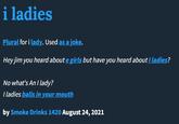 i ladies Plural for i lady. Used as a joke. Hey jim you heard about e girls but have you heard about I ladies? No what's An I lady? I ladies balls in your mouth by Smoke Drinks 1420 August 24, 2021