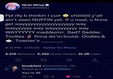 Nicki Minaj @NICKIMINAJ Ppl rlly b thinkin I curr chiiiiiiiiii y'all ain't seen NUFFIN yet. If u mad, u finna get wayyyyyyyyyyyyyyyyyyy way wayyyyyyy way wayyyyyyyyy way WAYYYYYY madderrrrr. Sad? Sadder. Tootles finna do'm brutal. Oodles & Toaster's 9:14 PM 7/25/22 Twitter for iPhone 5,215 Retweets 2,332 Quote Tweets 31.2K Likes 27 breakfast @loventforus 11h Replying to @NICKIMINAJ You're 39 45 2775 1,231
