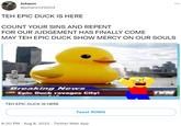 Johann @johann122004 TEH EPIC DUCK IS HERE COUNT YOUR SINS AND REPENT FOR OUR JUDGEMENT HAS FINALLY COME MAY TEH EPIC DUCK SHOW MERCY ON OUR SOULS Breaking News LIVE Epic Duck ravages City! TEH EPIC DUCK IS HERE Tweet #OMG 8:20 PM - Aug 8, 2022. Twitter Web App ... 00