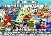 I F------ LOVE ENEMIES TURNED FRIENDS TROPE GA OO s I WANT TO SEE KINDHEARTED PROTAGONIST GIVE HIS FORMER ENEMIES A SECOND CHANCE AND THEM CHANGE FOR THE BETTER BECAUSE OF IT