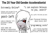 The 2X Year Old Gender Accelerationist "i can explain Deleuze to you, anon<3" Extremely Online™ biohacks with estrogen for max pharmacopornographic gains post-left Laboria Cuboniks' XF > Escalante's Gender Nihilism 111 sells nudes and webcams as exploration of virtual potentialities has a pdf of the book you want gets flustered thinking about bionic d--- "programming socks" will literally plug Helen Hester's upcoming book with Nick Srnicek in this meme lol