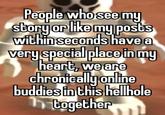 People who see my story or like my posts within seconds have a very special place in my heart, we are chronically online buddies in this hellhole 1 together