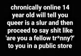 chronically online 14 year old will tell you queer is a slur and then proceed to say s--- like 'are you a fellow tr*nny?' to you in a public store