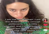 I am not the Batman. I am the Riddler. I hate corrupt politicians, I'm a little jokester, and I'm chronically online too. I love to post myself and vent about how much I hate the system. 16.8K 82