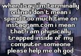 when i say i'm terminally online i don't mean i spend too much time on i mean instagram.com that i am physically trapped inside of my computer someone please help me oh god