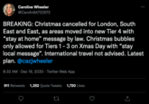 FirstName BunchOfNumbers British Lockdown Announcement Caroline Wheeler @Carolin64723572 BREAKING: Christmas cancelled for London, South East and East, as areas moved into new Tier 4 with "stay at home" message by law. Christmas bubbles only allowed for Tiers 1-3 on Xmas Day with "stay local message". International travel not advised. Latest plan. @cazjwheeler 8:32 AM - Dec 19, 2020 Twitter Web App 911 Retweets 1,252 Quote Tweets 1,720 Likes : 27