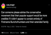 FirstName BunchOfNumbers Twitter moby dickgirl @epistemophagy Can someone please advise the conservative movement that their popular support would be more credible if it didn't appear to consist entirely of Firstname Bunchofnumbers and their extended family 9:55 PM-May 2, 2022. Twitter for Android 114 Retweets 3 Quote Tweets 2,368 Likes