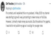 Def Noodles @defnoodles - 13h Replying to @defnoodles For context, and I explained this on my podcast, in May 2020 my channel was starting to grow & I was just starting to make money on YouTube. However, I primarily made money as an actor, & at the advice of my agents, I was told to not publish my age so I could go for younger roles 27 56 ↑ 9