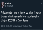 al bedazzle @_YOUNGBABY_ : A skateboarder I used to sleep w just asked if I wanted to shred w him & his crew bc I was stupid enough to bring my SCOOTER to Dimes Square 8:34 PM Jun 25, 2019 from Manhattan, NY. Twitter for iPhone