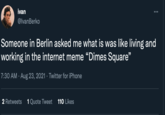 ivan @IvanBerko Someone in Berlin asked me what is was like living and working in the internet meme "Dimes Square" 7:30 AM. Aug 23, 2021 · Twitter for iPhone 2 Retweets 1 Quote Tweet 110 Likes