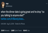 raya @sheisraya when the dinner date is going great and he drop "so you talking to anyone else?" twitter.com/A1Barely/statu... 6:46 AM - Aug 12, 2019 · Twitter for iPhone 29.1K Retweets 3,865 Quote Tweets 96.4K Likes :