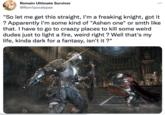 Romain Ultimate Survivor @Rom1pocalypse ... "So let me get this straight, I'm a freaking knight, got it ? Apparently I'm some kind of "Ashen one" or smth like that. I have to go to craazy places to kill some weird dudes just to light a fire, weird right ? Well that's my life, kinda dark for a fantasy, isn't it?" Ono