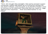 HQI : @HighQualitylce "Erm, let me get this straight: this party-pooper-super- computer called AM killed all of humanity except for me and 4 others, and he took us to Earth's frickin' core to torture us for eternity? Sounds like we need to 'rage against the machine'... that sounded better in my head"