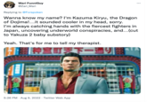 Wari FunniGuy @Zari_Wari Replying to @Forspoken Wanna know my name? I'm Kazuma Kiryu, the Dragon of Dojima!...it sounded cooler in my head, sorry. I'm always catching hands with the fiercest fighters in Japan, uncovering underworld conspiracies, and...(cut to Yakuza 2 baby substory) Yeah. That's for me to tell my therapist. 神室町天下一通り : 5:26 PM. Aug 9, 2022. Twitter Web App