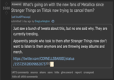 5200 Answered What's going on with the new fans of Metallica since Stranger Things on Tiktok now trying to cancel them? (self.OutOfTheLoop) submitted 1 day ago by GregLurkington Just saw a bunch of tweets about this, but no one said why. They are currently trending. Apparently people who took to them after Stranger Things now don't want to listen to them anymore and are throwing away albums and merch. https://twitter.com/CORNELLSBARBIE/status /1557259280096628737[¹]| 1472 comments source share save hide give award report crosspost hide all child comments
