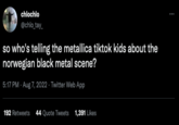 chlochlo @chlo_tay_ so who's telling the metallica tiktok kids about the norwegian black metal scene? 5:17 PM - Aug 7, 2022. Twitter Web App 192 Retweets 44 Quote Tweets 1,391 Likes :