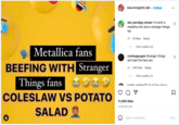 Metallica fans BEEFING WITH Stranger Things fans COLESLAW VS POTATO SALAD new.incognito.tab. Follow dat_wendigo_draws I'm both a metallica fan and a stranger things fan 2h 15 likes Reply View replies (2) crankygaugee Stranger things aint bad the fans are 5h 106 likes Reply View replies (1) inetin variour17 All of the shove 11,590 likes 10 HOURS AGO Add a comment... ... Σ Post