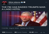 BANS OF FOUR BODIES Olivia Julianna @Oliviajulianna THE FBI HAS RAIDED TRUMPS MAR- A-LAGO HOTEL 7:15 PM - Aug 8, 2022 · Twitter for iPhone 928 Retweets 89 Quote Tweets 10.2K Likes A Tip