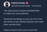 Patriot Powder @USAPatriotPowder Promoted The only protein powder GUARANTEED to make you more patriotic. Flavorless by design so you can mix it into the drinks of your liberal relatives and make them see the truth. Obama doesn't want you to have this.