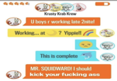 Krusty Krab Krew U boys r working late 2nite! Working... at ? Yippie!! This is complete MR. SQUIDWARD! I should kick your f------ ass