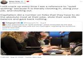 Brian Gray @urbanbohemian I still crack up every time I see a reference to "quiet quitting" because it is literally clocking in, doing your job, and clocking out. Capitalism did a number on folks that they have to do the absolute most at their jobs, stole their work-life balance and gave back nothing. Telegraph Life @TelegraphLife - Aug 9 A new phenomenon of "quiet quitting", where employees do the bare minimum if they feel their jobs are not meaningful, is gripping the workforce, experts have said Show this thread ALT 7:38 AM - Aug 12, 2022. Twitter Web App