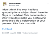 tanktop vegan @mooo_fasa I don't think I've ever had less sympathy for a subject than I have for Naya in the Manti Te'o documentary. Don't you dare make you destroying someone's life a celebration of your process. Like f--- that s---. #Untold 6:30 AM - Aug 16, 2022 Twitter for Android .