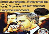 Smell your fingers...if they smell like zaza, zaza (weed) or (p----)..life ain't that bad. Enjoy the lil moments BOSS GANA