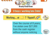 Dea Krusty Krab Krew U boys r working late 2nite! Working... at ? Yippie!! Over the course of 8 years, I've stolen over $27,000 from the cash register without anyone noticing