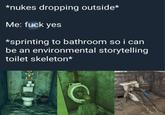 *nukes dropping outside* Me: f--- yes *sprinting to bathroom so i can be an environmental storytelling toilet skeleton*