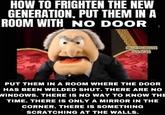 HOW TO FRIGHTEN THE NEW GENERATION, PUT THEM IN A ROOM WITH NO DOOR FUNNY THOUGHTS AND JOKES PUT THEM IN A ROOM WHERE THE DOOR HAS BEEN WELDED SHUT. THERE ARE NO WINDOWS. THERE IS NO WAY TO KNOW THE TIME. THERE IS ONLY A MIRROR IN THE CORNER. THERE IS SOMETHING SCRATCHING AT THE WALLS.