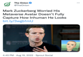 The Onion @TheOnion Mark Zuckerberg Worried His Metaverse Avatar Doesn't Fully Capture How Inhuman He Looks bit.ly/3wgb1mU 4:45 PM. Aug 19, 2022 Sprout Social ●